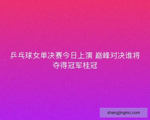乒乓球女单决赛今日上演 巅峰对决谁将夺得冠军桂冠