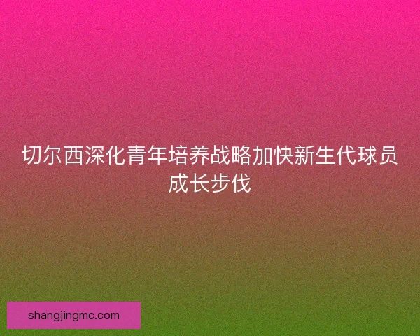 切尔西深化青年培养战略加快新生代球员成长步伐