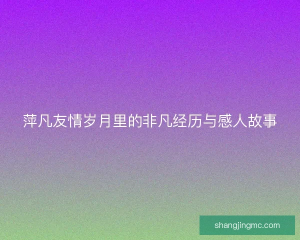 萍凡友情岁月里的非凡经历与感人故事