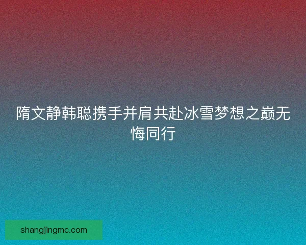 隋文静韩聪携手并肩共赴冰雪梦想之巅无悔同行 隋文静韩聪携手并肩共赴冰雪梦想之巅无悔同行