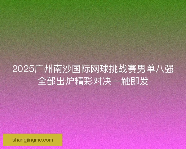 2025广州南沙国际网球挑战赛男单八强全部出炉精彩对决一触即发