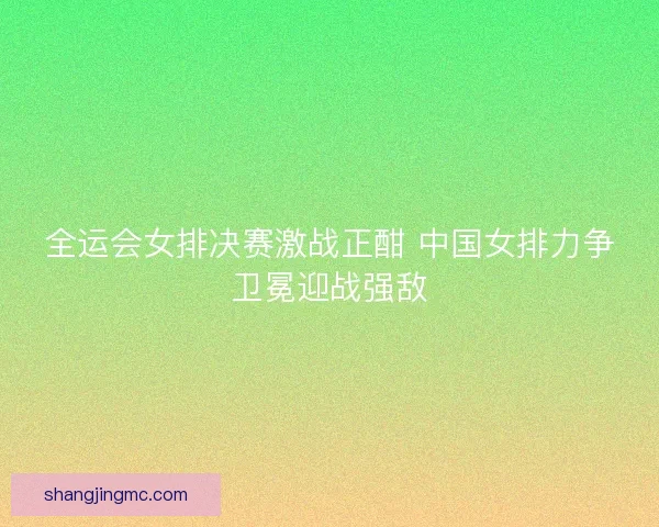全运会女排决赛激战正酣 中国女排力争卫冕迎战强敌