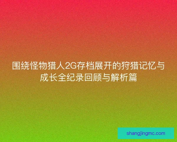 围绕怪物猎人2G存档展开的狩猎记忆与成长全纪录回顾与解析篇