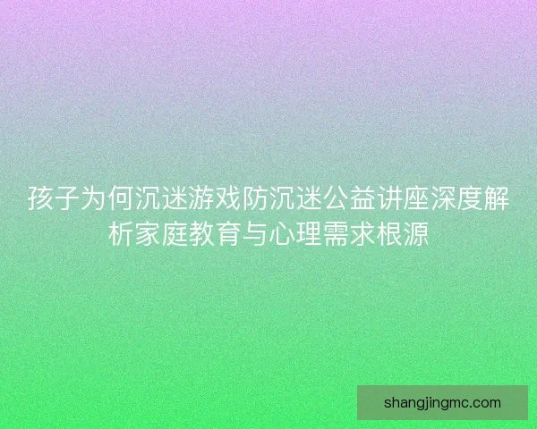 孩子为何沉迷游戏防沉迷公益讲座深度解析家庭教育与心理需求根源