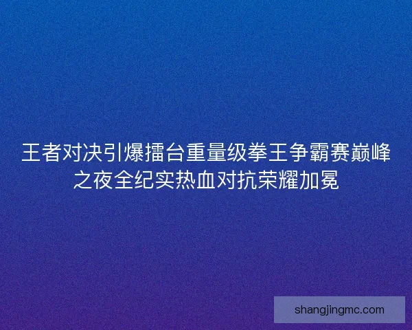 王者对决引爆擂台重量级拳王争霸赛巅峰之夜全纪实热血对抗荣耀加冕