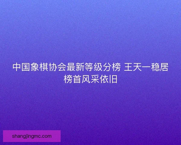 中国象棋协会最新等级分榜 王天一稳居榜首风采依旧
