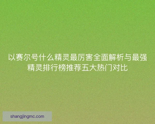 以赛尔号什么精灵最厉害全面解析与最强精灵排行榜推荐五大热门对比