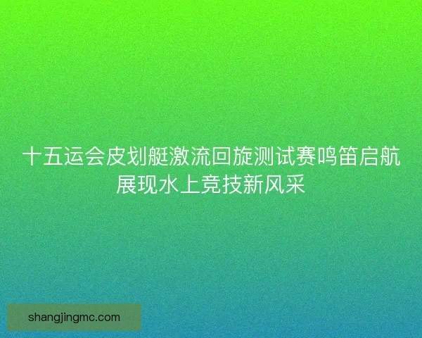 十五运会皮划艇激流回旋测试赛鸣笛启航展现水上竞技新风采