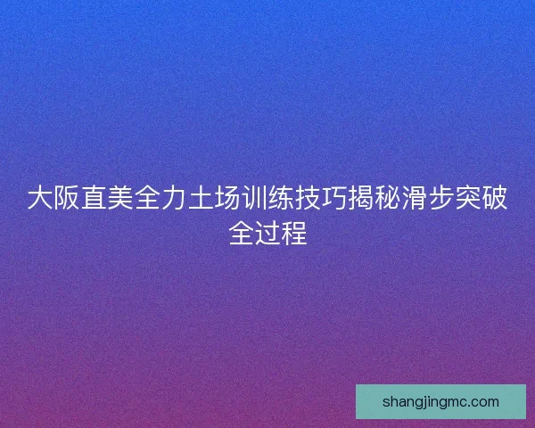 大阪直美全力土场训练技巧揭秘滑步突破全过程 大阪直美全力土场训练技巧揭秘滑步突破全过程
