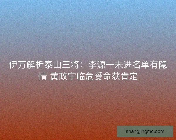 伊万解析泰山三将：李源一未进名单有隐情 黄政宇临危受命获肯定
