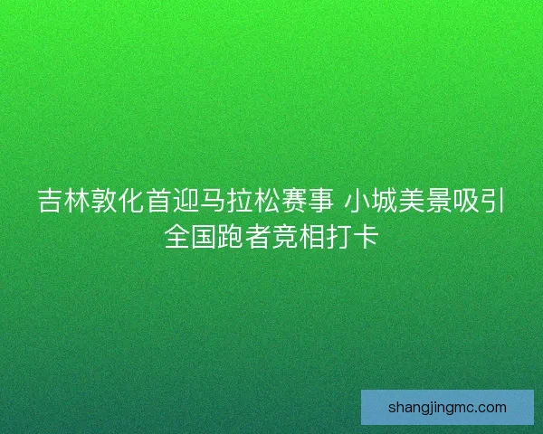 吉林敦化首迎马拉松赛事 小城美景吸引全国跑者竞相打卡