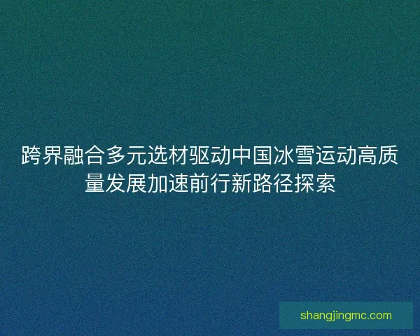 跨界融合多元选材驱动中国冰雪运动高质量发展加速前行新路径探索 跨界融合多元选材驱动中国冰雪运动高质量发展加速前行新路径探索