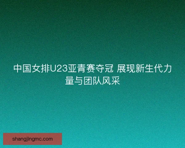 中国女排U23亚青赛夺冠 展现新生代力量与团队风采
