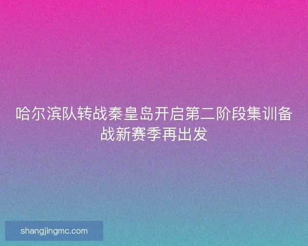 哈尔滨队转战秦皇岛开启第二阶段集训备战新赛季再出发