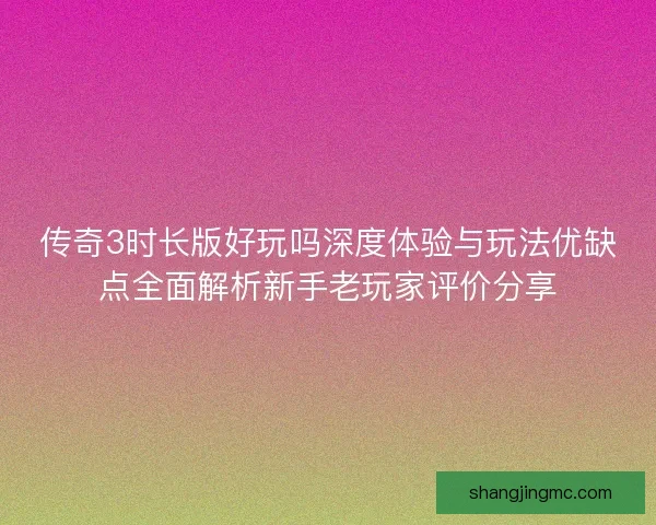 传奇3时长版好玩吗深度体验与玩法优缺点全面解析新手老玩家评价分享
