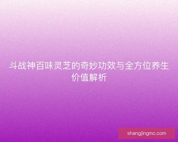 斗战神百味灵芝的奇妙功效与全方位养生价值解析