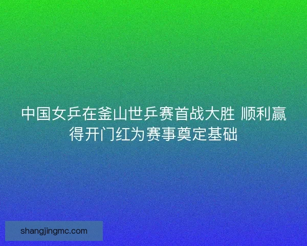 中国女乒在釜山世乒赛首战大胜 顺利赢得开门红为赛事奠定基础
