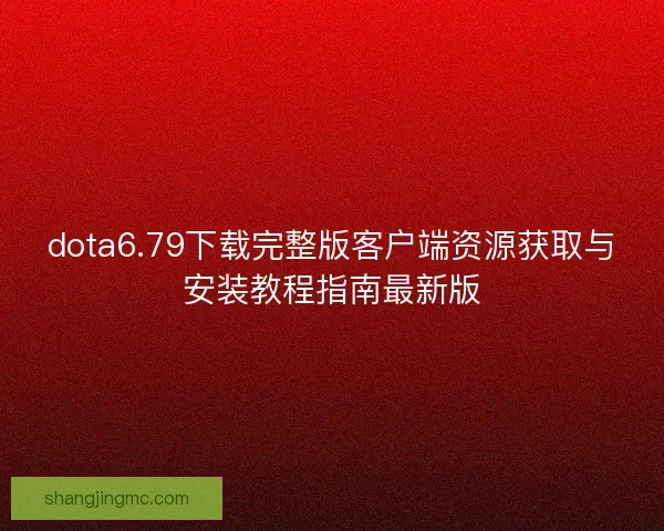 dota6.79下载完整版客户端资源获取与安装教程指南最新版 dota6.79下载完整版客户端资源获取与安装教程指南最新版